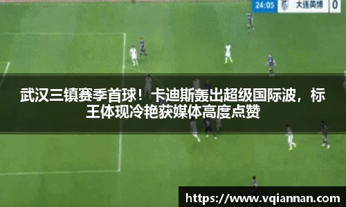 武汉三镇赛季首球！卡迪斯轰出超级国际波，标王体现冷艳获媒体高度点赞